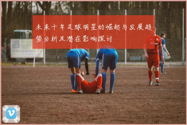 未来十年足球明星的崛起与发展趋势分析及潜在影响探讨