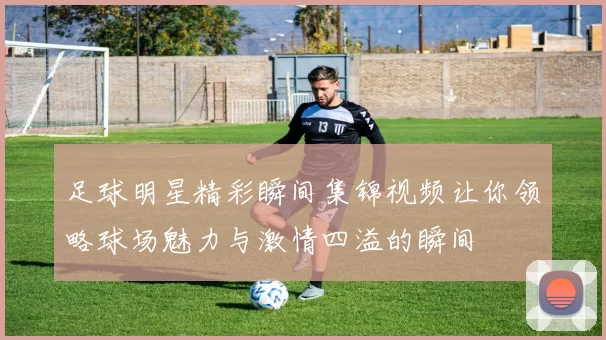 足球明星精彩瞬间集锦视频让你领略球场魅力与激情四溢的瞬间