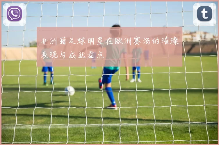 非洲籍足球明星在欧洲赛场的璀璨表现与成就盘点