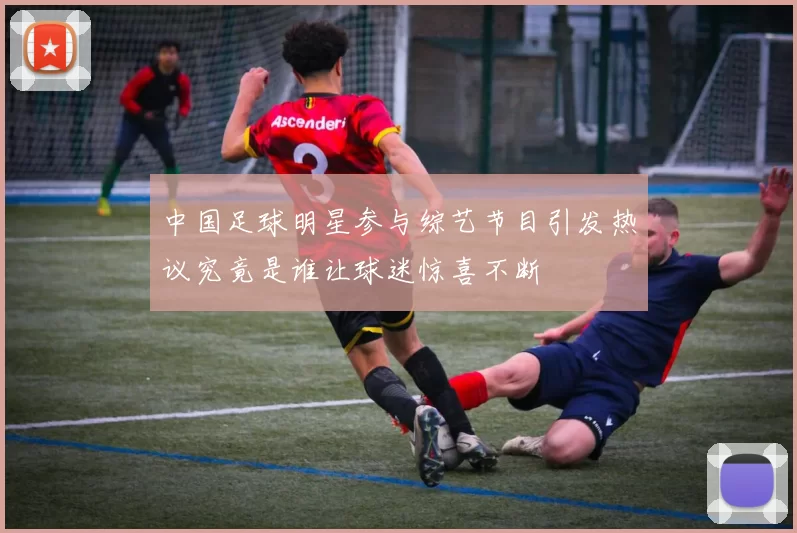 中国足球明星参与综艺节目引发热议究竟是谁让球迷惊喜不断