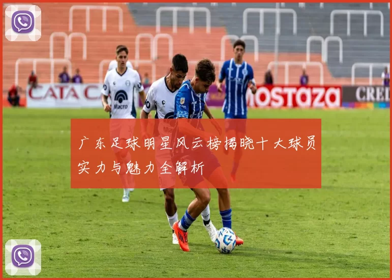 广东足球明星风云榜揭晓十大球员实力与魅力全解析