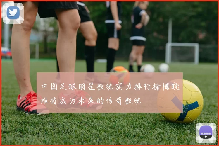 中国足球明星教练实力排行榜揭晓谁将成为未来的传奇教练