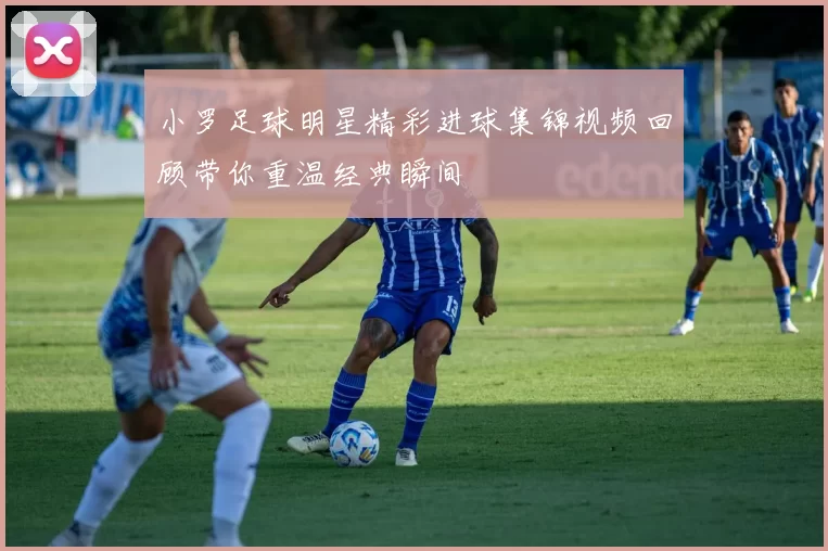 小罗足球明星精彩进球集锦视频回顾带你重温经典瞬间
