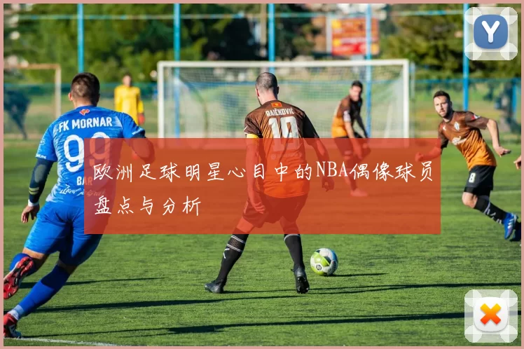 欧洲足球明星心目中的NBA偶像球员盘点与分析