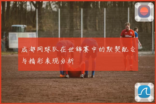 成都网球队在世锦赛中的默契配合与精彩表现分析
