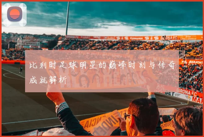 比利时足球明星的巅峰时刻与传奇成就解析