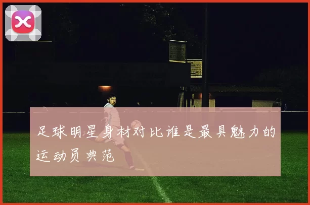 足球明星身材对比谁是最具魅力的运动员典范