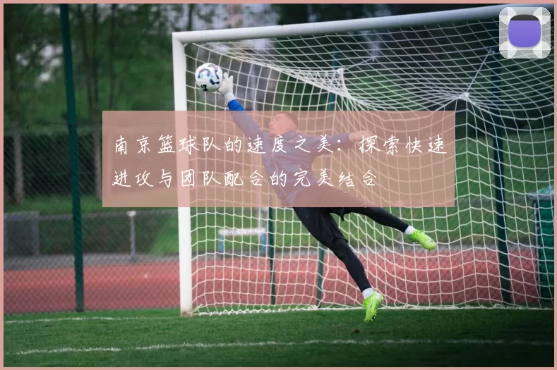 南京篮球队的速度之美：探索快速进攻与团队配合的完美结合
