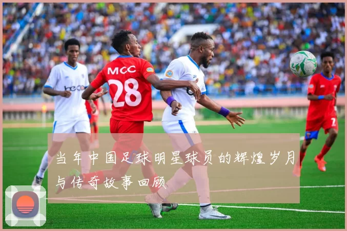 当年中国足球明星球员的辉煌岁月与传奇故事回顾