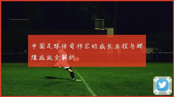 中国足球传奇祁宏的成长历程与辉煌成就全解析