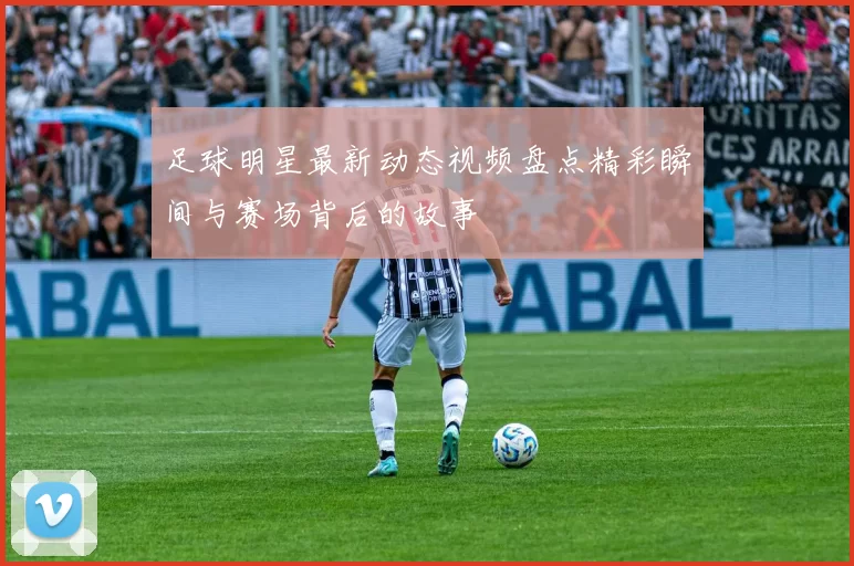 足球明星最新动态视频盘点精彩瞬间与赛场背后的故事