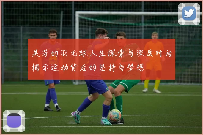 吴芳的羽毛球人生探索与深度对话揭示运动背后的坚持与梦想