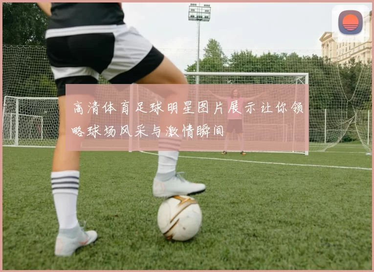 高清体育足球明星图片展示让你领略球场风采与激情瞬间