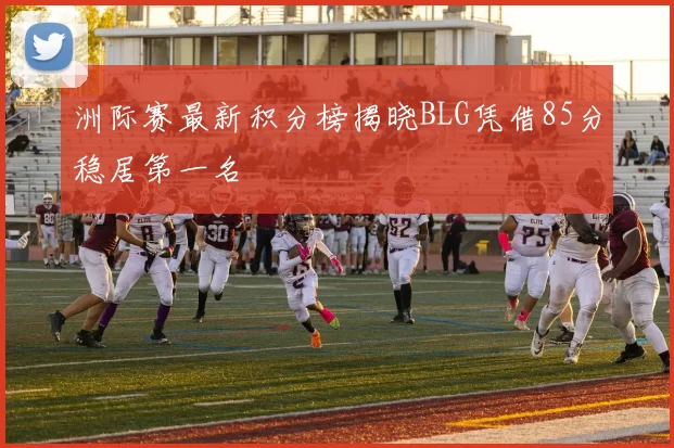 洲际赛最新积分榜揭晓BLG凭借85分稳居第一名