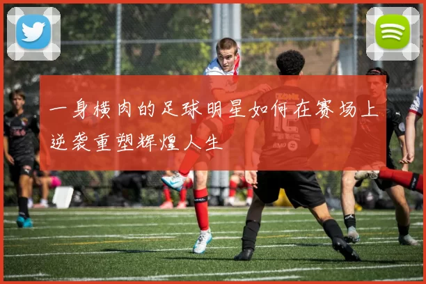 一身横肉的足球明星如何在赛场上逆袭重塑辉煌人生