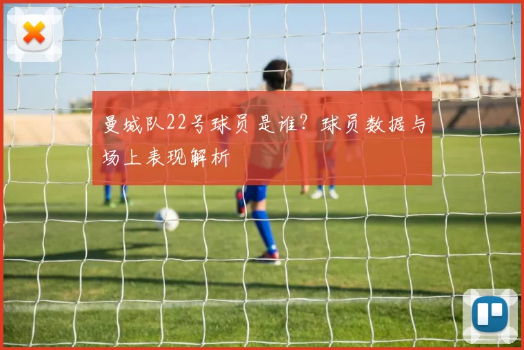 曼城队22号球员是谁？球员数据与场上表现解析