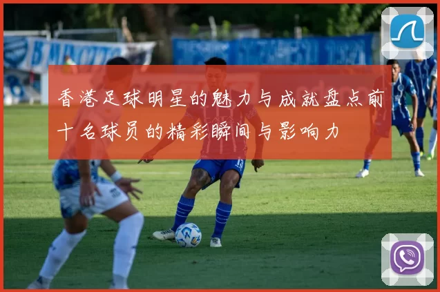 香港足球明星的魅力与成就盘点前十名球员的精彩瞬间与影响力