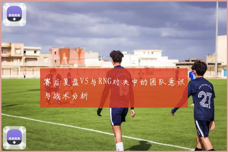 赛后复盘V5与RNG对决中的团队意识与战术分析