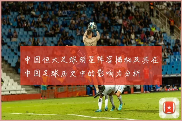 中国恒大足球明星阵容揭秘及其在中国足球历史中的影响力分析