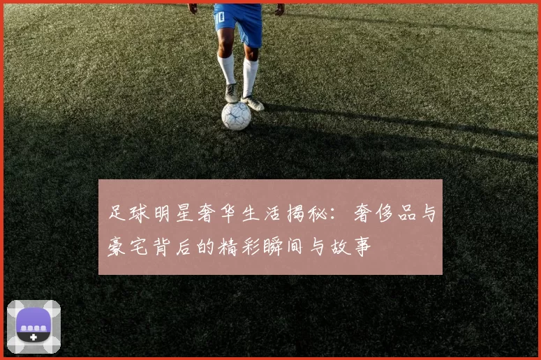 足球明星奢华生活揭秘：奢侈品与豪宅背后的精彩瞬间与故事