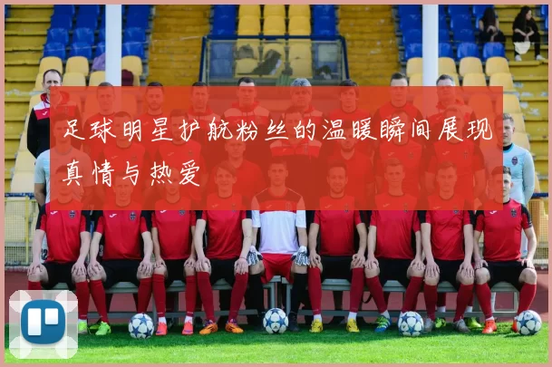 足球明星护航粉丝的温暖瞬间展现真情与热爱