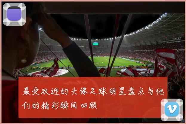 最受欢迎的头像足球明星盘点与他们的精彩瞬间回顾