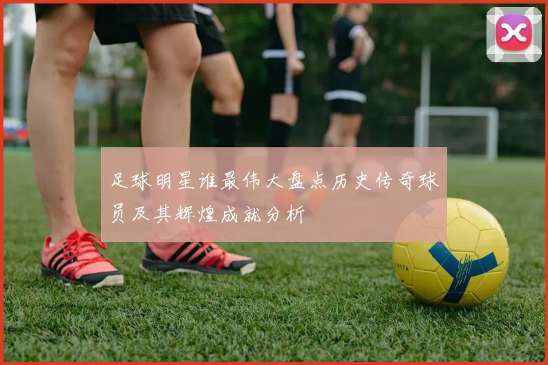 足球明星谁最伟大盘点历史传奇球员及其辉煌成就分析