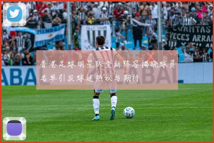 香港足球明星队全新阵容揭晓球员名单引发球迷热议与期待