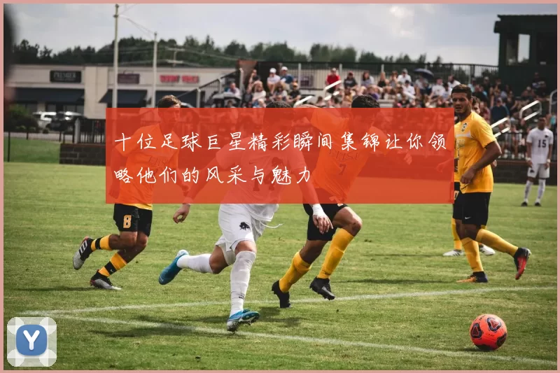 十位足球巨星精彩瞬间集锦让你领略他们的风采与魅力