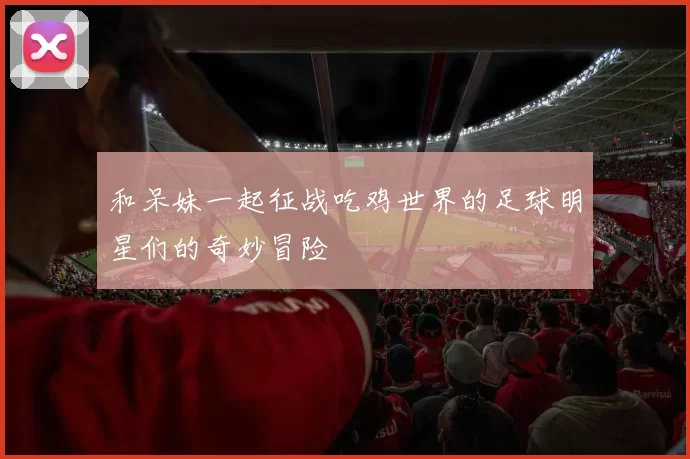 和呆妹一起征战吃鸡世界的足球明星们的奇妙冒险