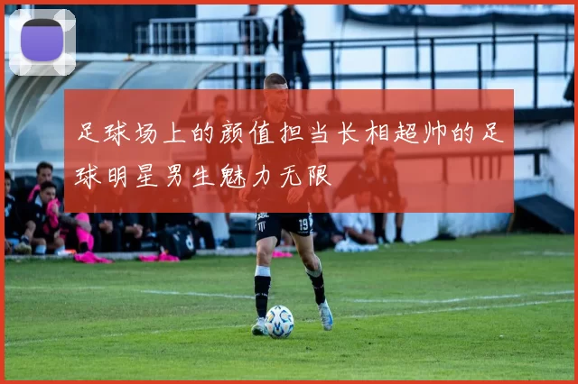 足球场上的颜值担当长相超帅的足球明星男生魅力无限