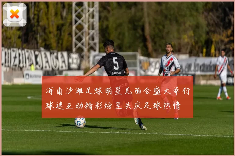 海南沙滩足球明星见面会盛大举行球迷互动精彩纷呈共庆足球热情