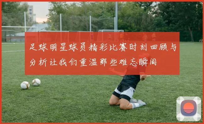 足球明星球员精彩比赛时刻回顾与分析让我们重温那些难忘瞬间