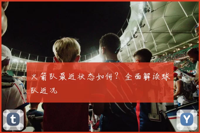 火箭队最近状态如何？全面解读球队近况