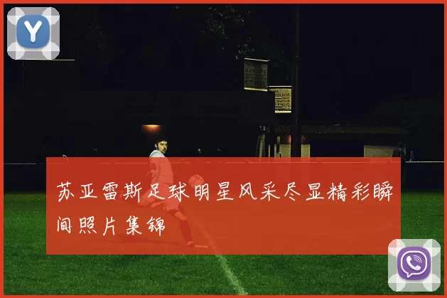 苏亚雷斯足球明星风采尽显精彩瞬间照片集锦