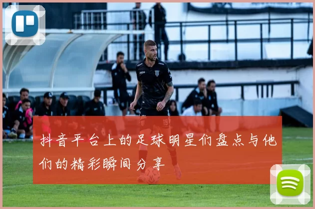 抖音平台上的足球明星们盘点与他们的精彩瞬间分享