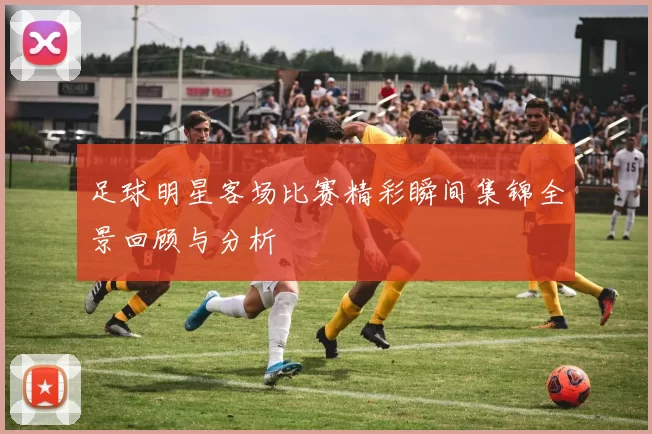 足球明星客场比赛精彩瞬间集锦全景回顾与分析