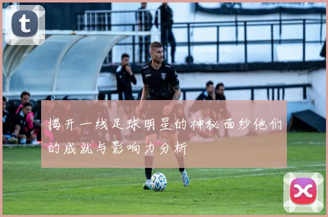 揭开一线足球明星的神秘面纱他们的成就与影响力分析