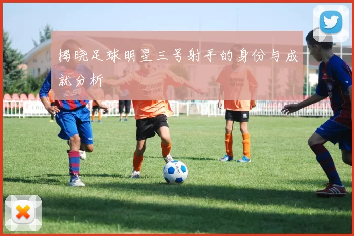 揭晓足球明星三号射手的身份与成就分析