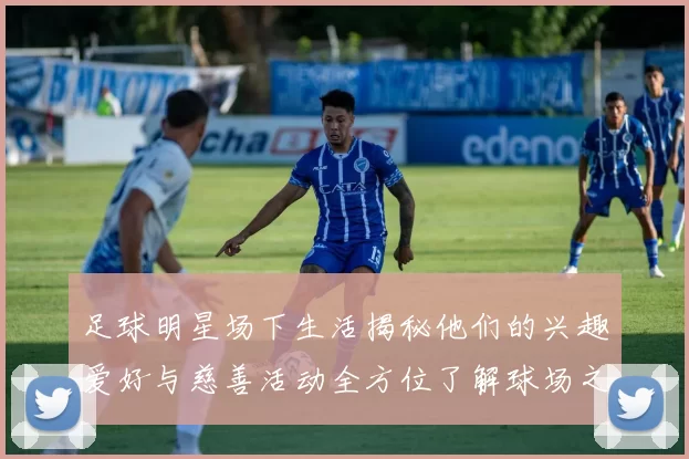 足球明星场下生活揭秘他们的兴趣爱好与慈善活动全方位了解球场之外的精彩人生