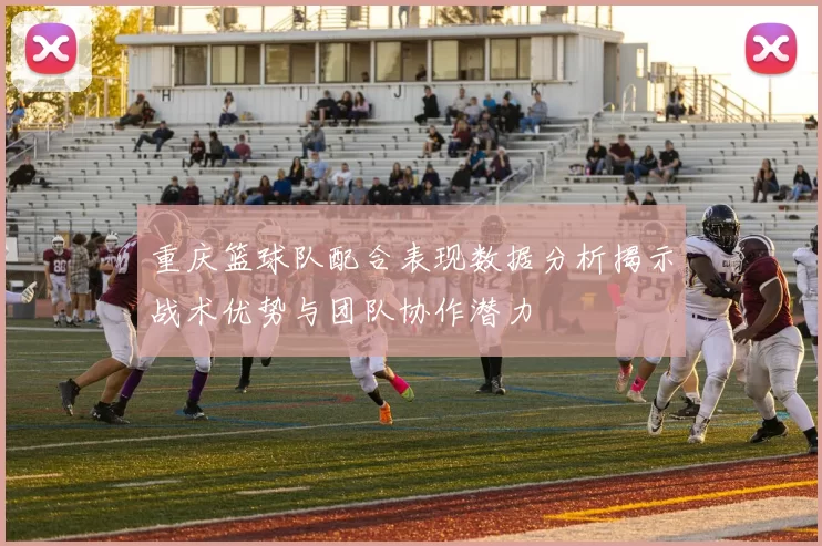 重庆篮球队配合表现数据分析揭示战术优势与团队协作潜力