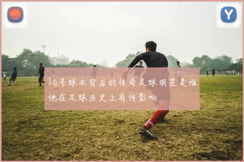 16号球衣背后的传奇足球明星是谁他在足球历史上有何影响