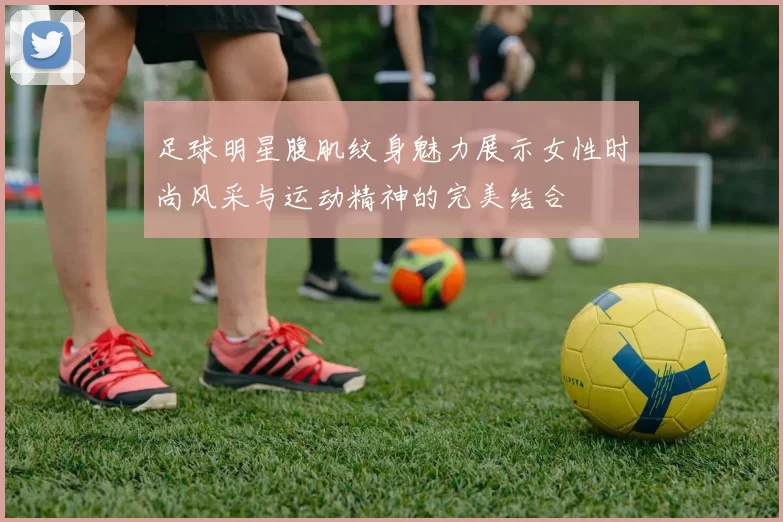 足球明星腹肌纹身魅力展示女性时尚风采与运动精神的完美结合