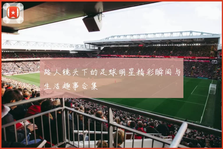路人镜头下的足球明星精彩瞬间与生活趣事合集