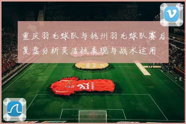 重庆羽毛球队与杭州羽毛球队赛后复盘分析灵活性表现与战术运用