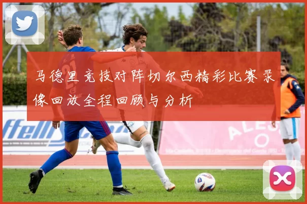马德里竞技对阵切尔西精彩比赛录像回放全程回顾与分析