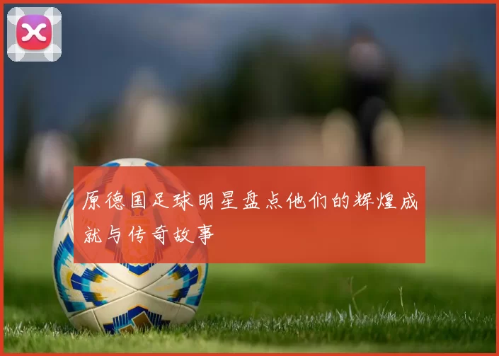 原德国足球明星盘点他们的辉煌成就与传奇故事
