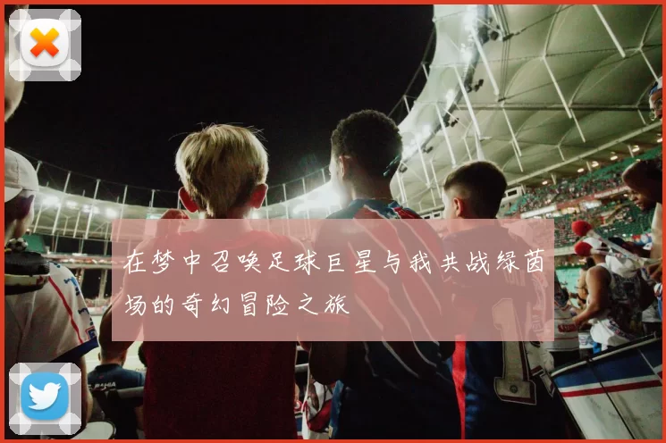 在梦中召唤足球巨星与我共战绿茵场的奇幻冒险之旅