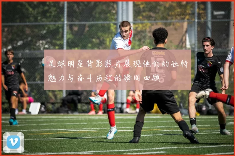 足球明星背影照片展现他们的独特魅力与奋斗历程的瞬间回顾