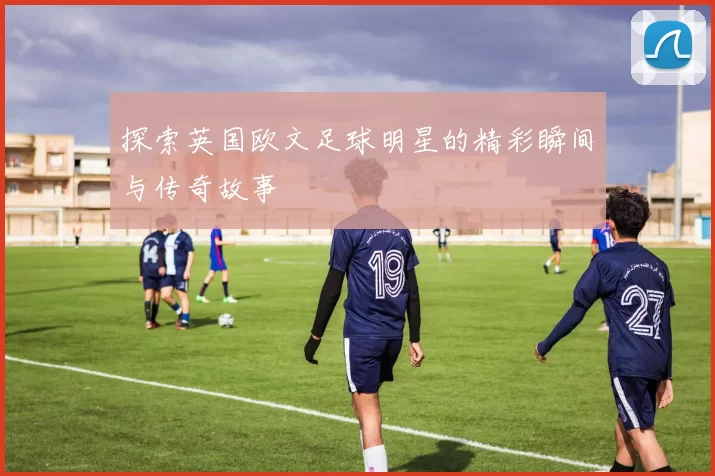 探索英国欧文足球明星的精彩瞬间与传奇故事